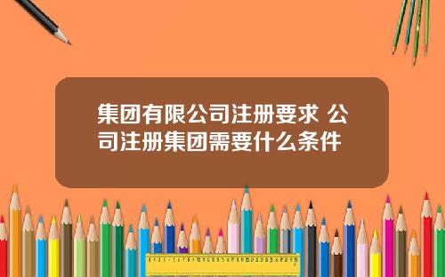 集团有限公司注册要求 公司注册集团需要什么条件