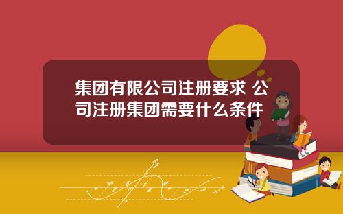 集团有限公司注册要求 公司注册集团需要什么条件