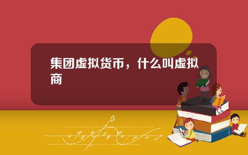 集团虚拟货币,什么叫虚拟商