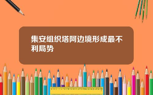 集安组织塔阿边境形成最不利局势