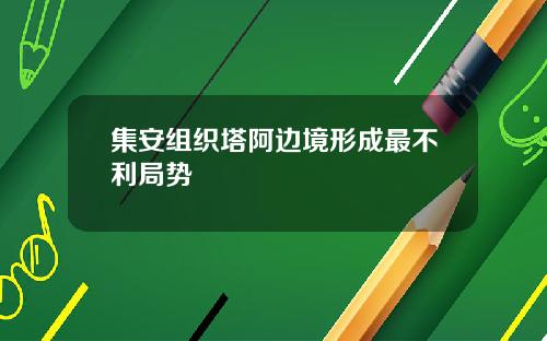 集安组织塔阿边境形成最不利局势