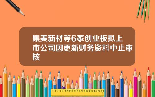 集美新材等6家创业板拟上市公司因更新财务资料中止审核