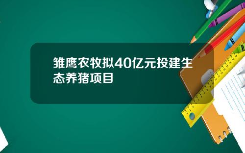雏鹰农牧拟40亿元投建生态养猪项目