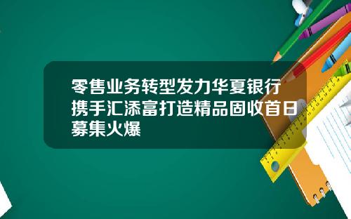 零售业务转型发力华夏银行携手汇添富打造精品固收首日募集火爆