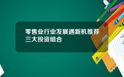 零售业行业发展遇新机推荐三大投资组合