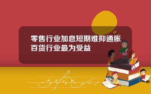 零售行业加息短期难抑通胀百货行业最为受益