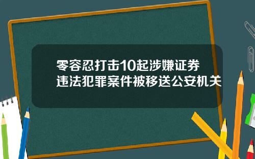 零容忍打击10起涉嫌证券违法犯罪案件被移送公安机关