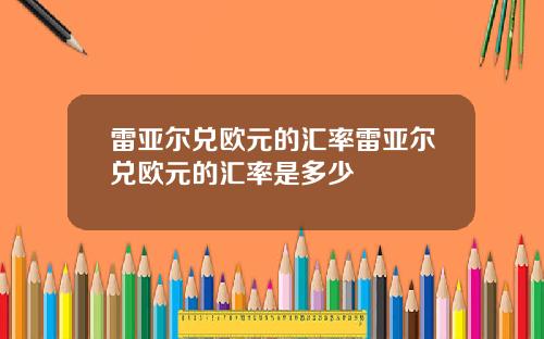 雷亚尔兑欧元的汇率雷亚尔兑欧元的汇率是多少