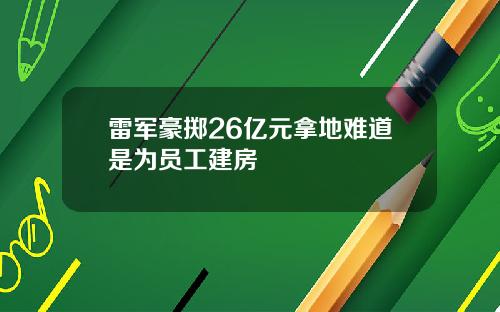 雷军豪掷26亿元拿地难道是为员工建房