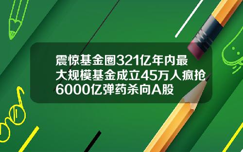 震惊基金圈321亿年内最大规模基金成立45万人疯抢6000亿弹药杀向A股
