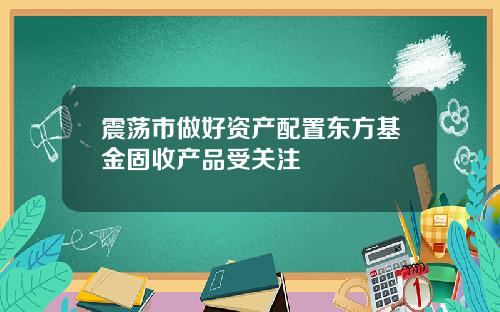 震荡市做好资产配置东方基金固收产品受关注