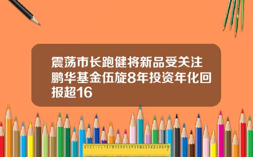 震荡市长跑健将新品受关注鹏华基金伍旋8年投资年化回报超16