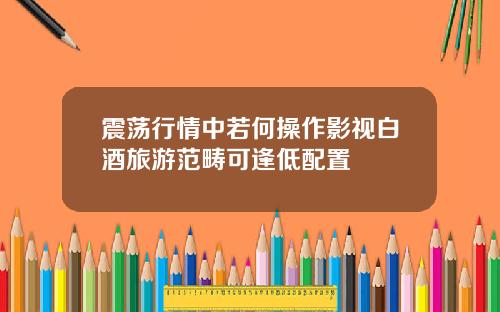 震荡行情中若何操作影视白酒旅游范畴可逢低配置