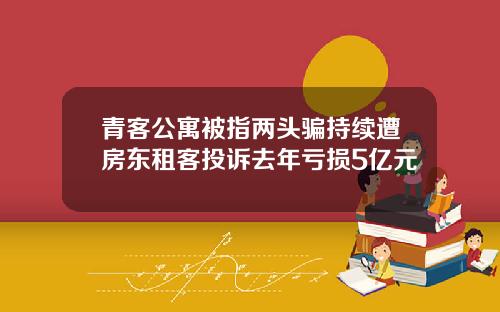 青客公寓被指两头骗持续遭房东租客投诉去年亏损5亿元