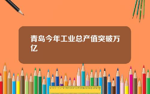 青岛今年工业总产值突破万亿