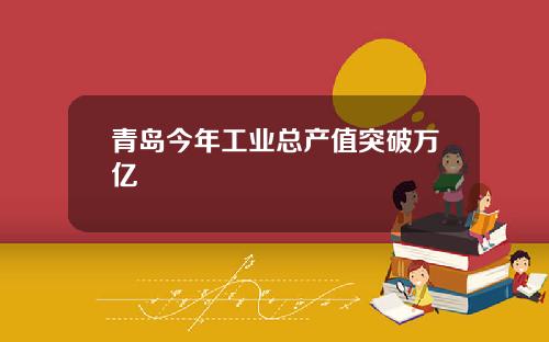 青岛今年工业总产值突破万亿