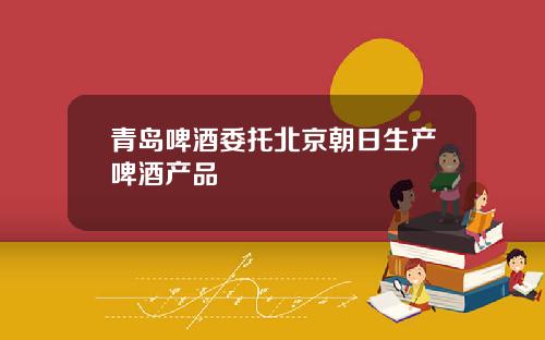 青岛啤酒委托北京朝日生产啤酒产品