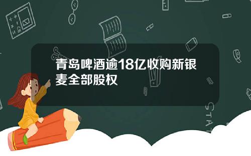 青岛啤酒逾18亿收购新银麦全部股权