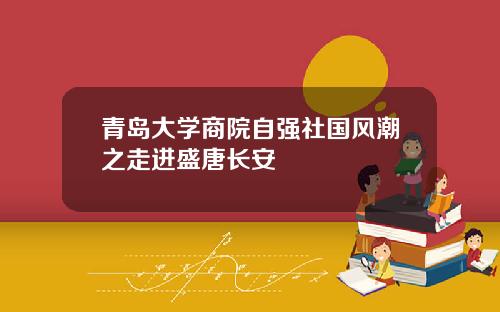 青岛大学商院自强社国风潮之走进盛唐长安