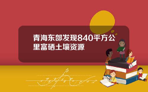 青海东部发现840平方公里富硒土壤资源