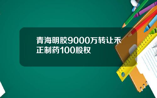 青海明胶9000万转让禾正制药100股权