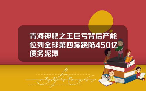 青海钾肥之王巨亏背后产能位列全球第四蹊跷陷450亿债务泥潭
