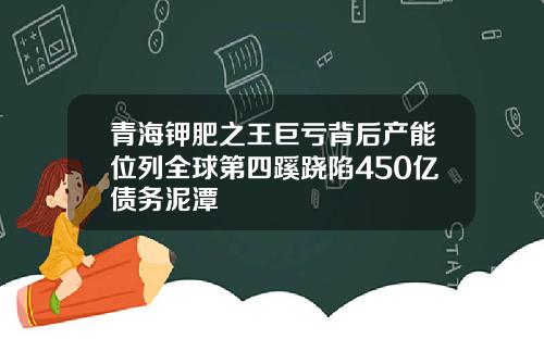青海钾肥之王巨亏背后产能位列全球第四蹊跷陷450亿债务泥潭