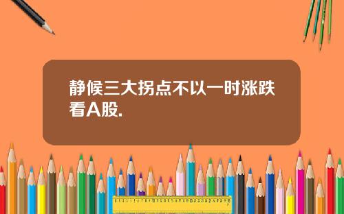 静候三大拐点不以一时涨跌看A股.