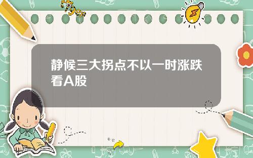 静候三大拐点不以一时涨跌看A股