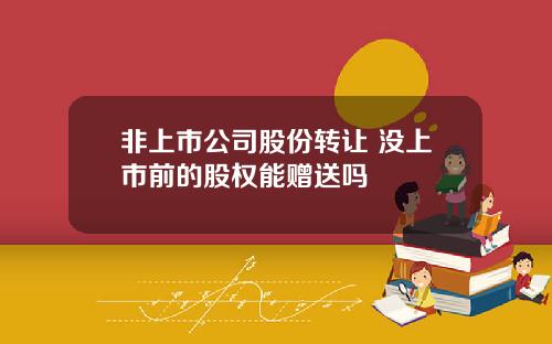 非上市公司股份转让 没上市前的股权能赠送吗