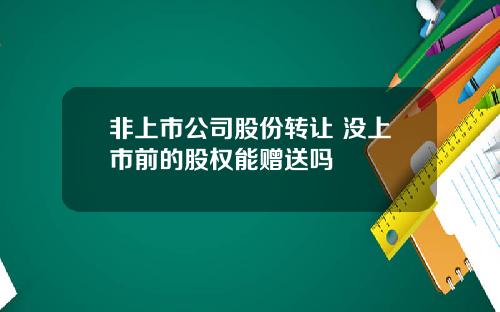 非上市公司股份转让 没上市前的股权能赠送吗