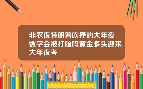 非农夜特朗普吹捧的大年夜数字会被打脸吗黄金多头迎来大年夜考