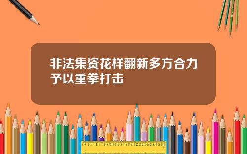 非法集资花样翻新多方合力予以重拳打击
