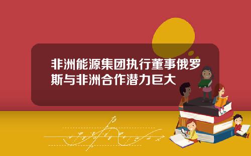 非洲能源集团执行董事俄罗斯与非洲合作潜力巨大