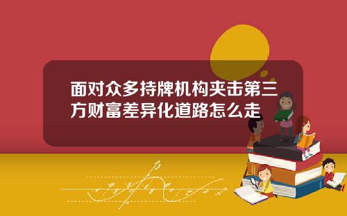 面对众多持牌机构夹击第三方财富差异化道路怎么走