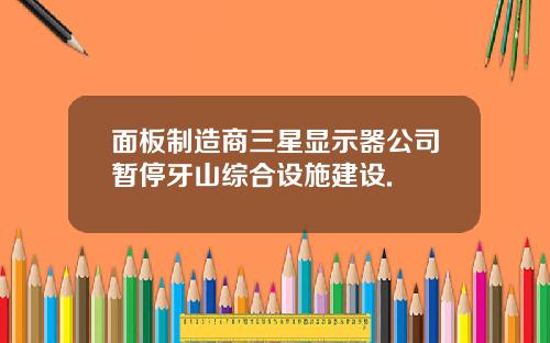 面板制造商三星显示器公司暂停牙山综合设施建设.