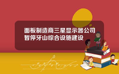 面板制造商三星显示器公司暂停牙山综合设施建设