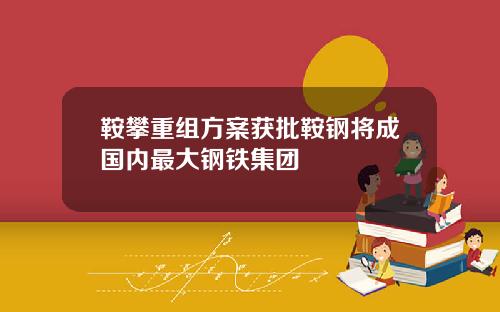 鞍攀重组方案获批鞍钢将成国内最大钢铁集团