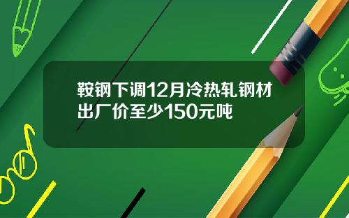 鞍钢下调12月冷热轧钢材出厂价至少150元吨