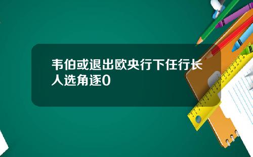韦伯或退出欧央行下任行长人选角逐0