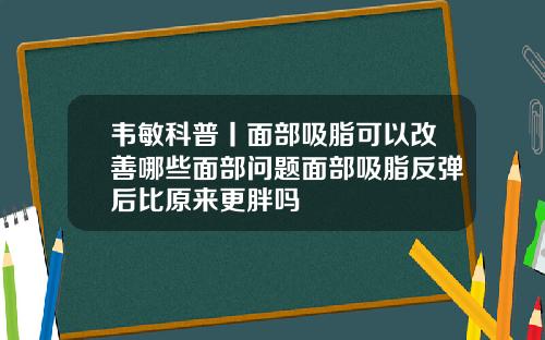 韦敏科普丨面部吸脂可以改善哪些面部问题面部吸脂反弹后比原来更胖吗