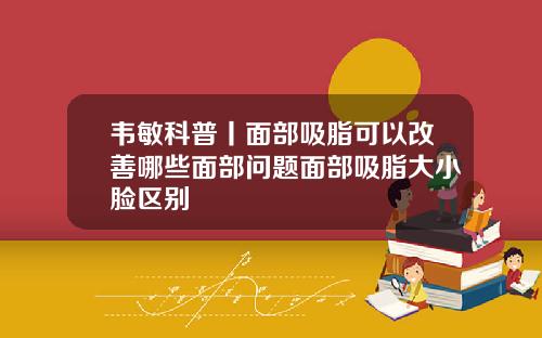 韦敏科普丨面部吸脂可以改善哪些面部问题面部吸脂大小脸区别