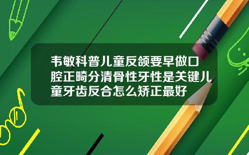 韦敏科普儿童反颌要早做口腔正畸分清骨性牙性是关键儿童牙齿反合怎么矫正最好