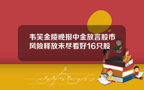 韦笑金陵晚报中金放言股市风险释放未尽看好16只股
