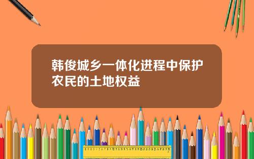 韩俊城乡一体化进程中保护农民的土地权益