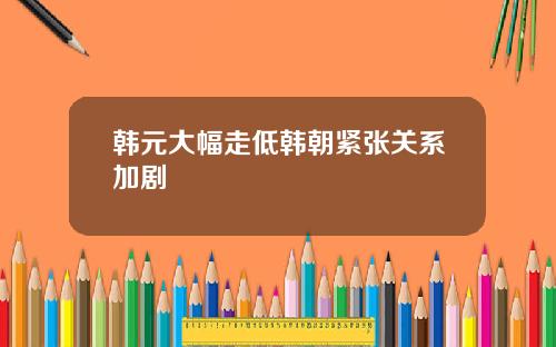 韩元大幅走低韩朝紧张关系加剧
