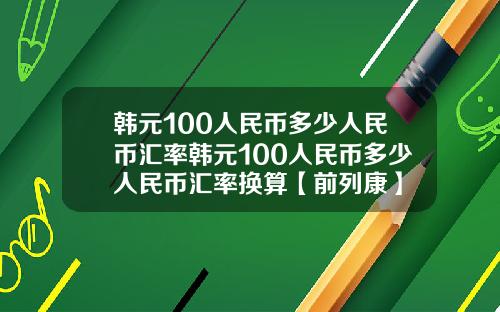 韩元100人民币多少人民币汇率韩元100人民币多少人民币汇率换算【前列康】