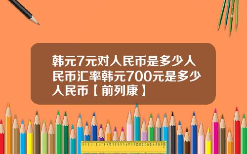 韩元7元对人民币是多少人民币汇率韩元700元是多少人民币【前列康】