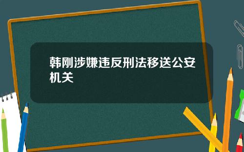韩刚涉嫌违反刑法移送公安机关