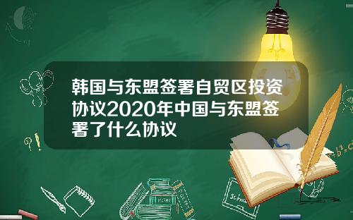 韩国与东盟签署自贸区投资协议2020年中国与东盟签署了什么协议